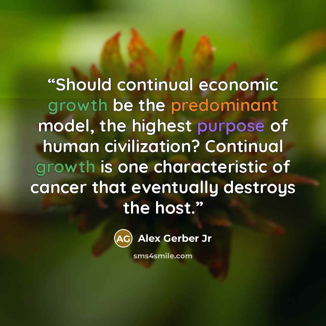 “Should continual economic growth be the predominant model, the highest purpose of human civilization? Continual growth is one characteristic of cancer that eventually destroys the host.” quote by Alex Gerber Jr