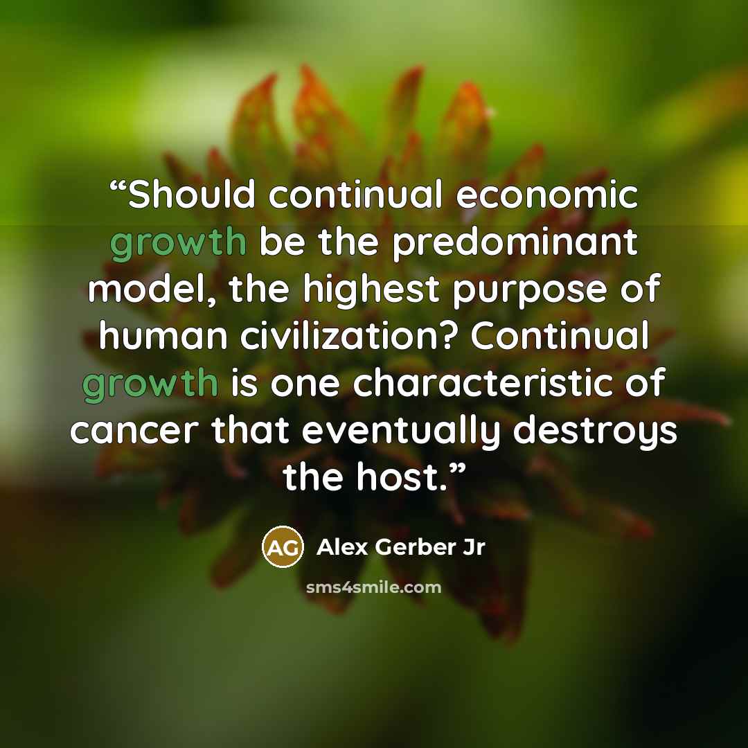 “Should continual economic growth be the predominant model, the highest purpose of human civilization? Continual growth is one characteristic of cancer that eventually destroys the host.” quote by Alex Gerber Jr