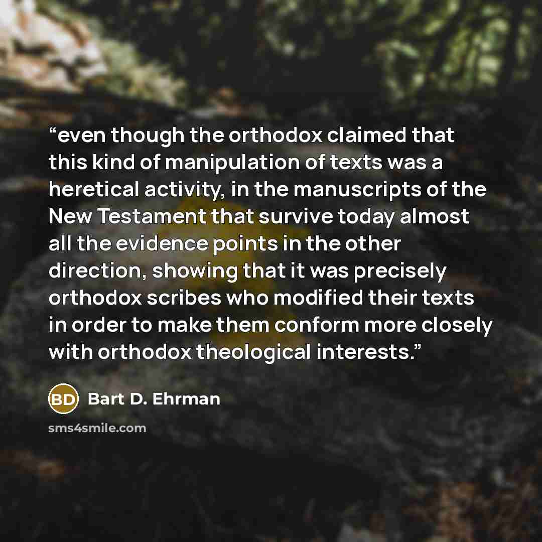 “even though the orthodox claimed that this kind of manipulation of texts was a heretical activity, in the manuscripts of the New Testament that survive today almost all the evidence points in the other direction, showing that it was precisely orthodox scribes who modified their texts in order to…” quote by Bart D. Ehrman