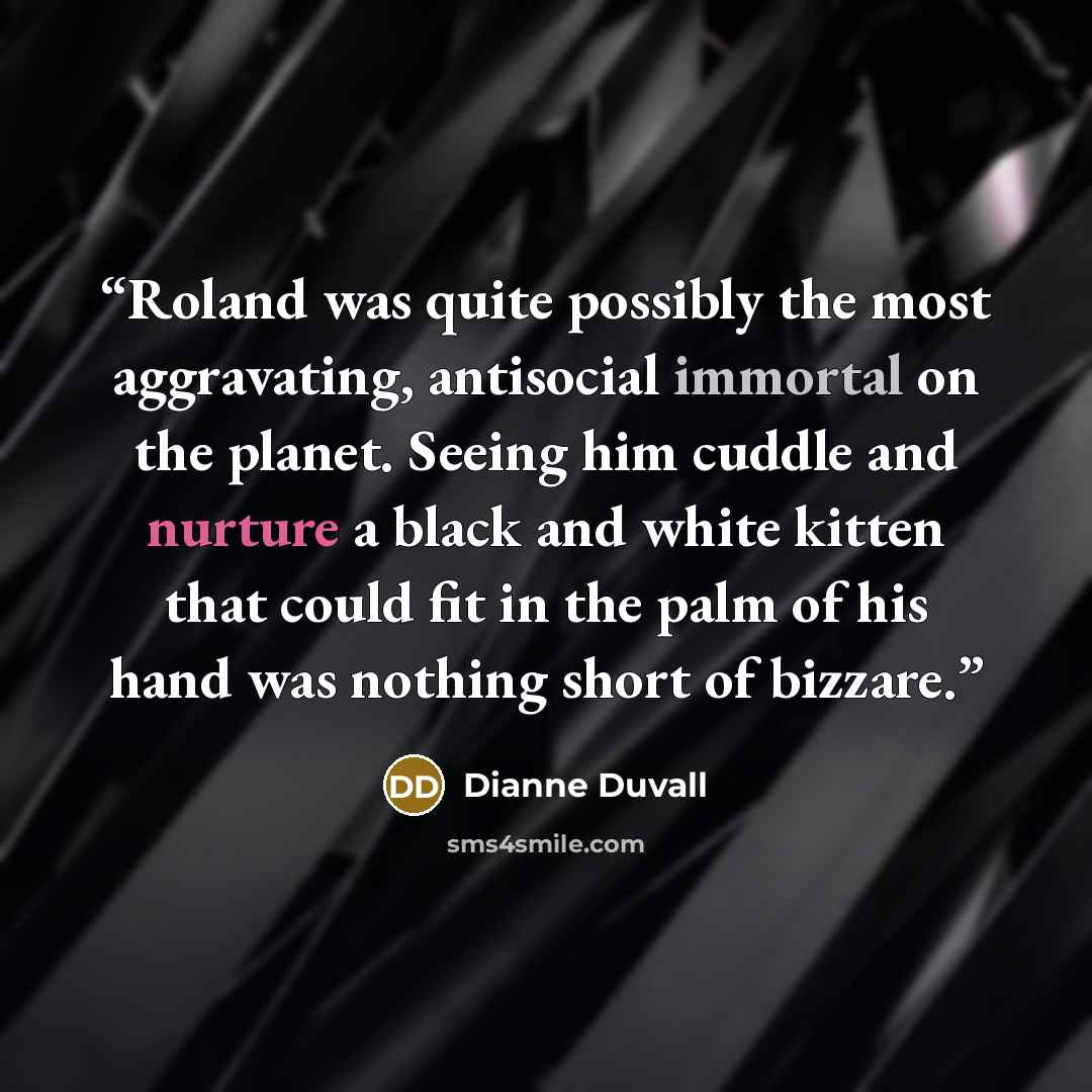 “Roland was quite possibly the most aggravating, antisocial immortal on the planet. Seeing him cuddle and nurture a black and white kitten that could fit in the palm of his hand was nothing short of bizzare.” quote by Dianne Duvall