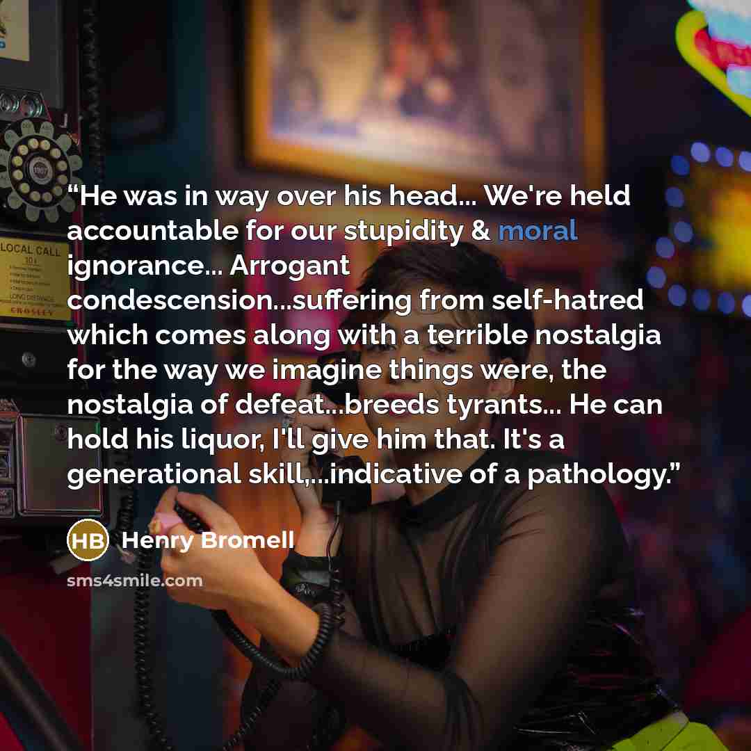 “He was in way over his head... We're held accountable for our stupidity & moral ignorance... Arrogant condescension...suffering from self-hatred which comes along with a terrible nostalgia for the way we imagine things were, the nostalgia of defeat...breeds tyrants... He can hold his liquor, I'll…” quote by Henry Bromell