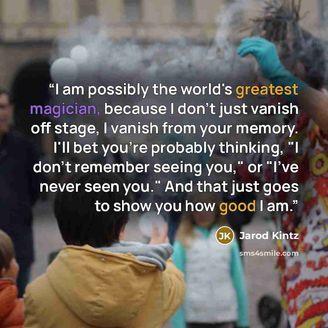 “I am possibly the world's greatest magician, because I don't just vanish off stage, I vanish from your memory. I'll bet you're probably thinking, "I don't remember seeing you," or "I've never seen you." And that just goes to show you how good I am.” quote by Jarod Kintz
