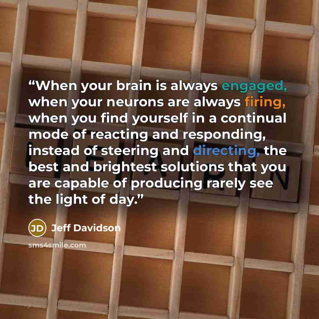“When your brain is always engaged, when your neurons are always firing, when you find yourself in a continual mode of reacting and responding, instead of steering and directing, the best and brightest solutions that you are capable of producing rarely see the light of day.” quote by Jeff Davidson