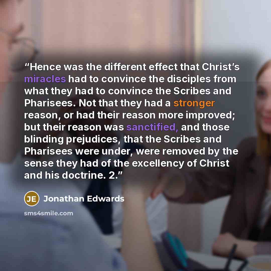 “Hence was the different effect that Christ’s miracles had to convince the disciples from what they had to convince the Scribes and Pharisees. Not that they had a stronger reason, or had their reason more improved; but their reason was sanctified, and those blinding prejudices, that the Scribes and…” quote by Jonathan Edwards