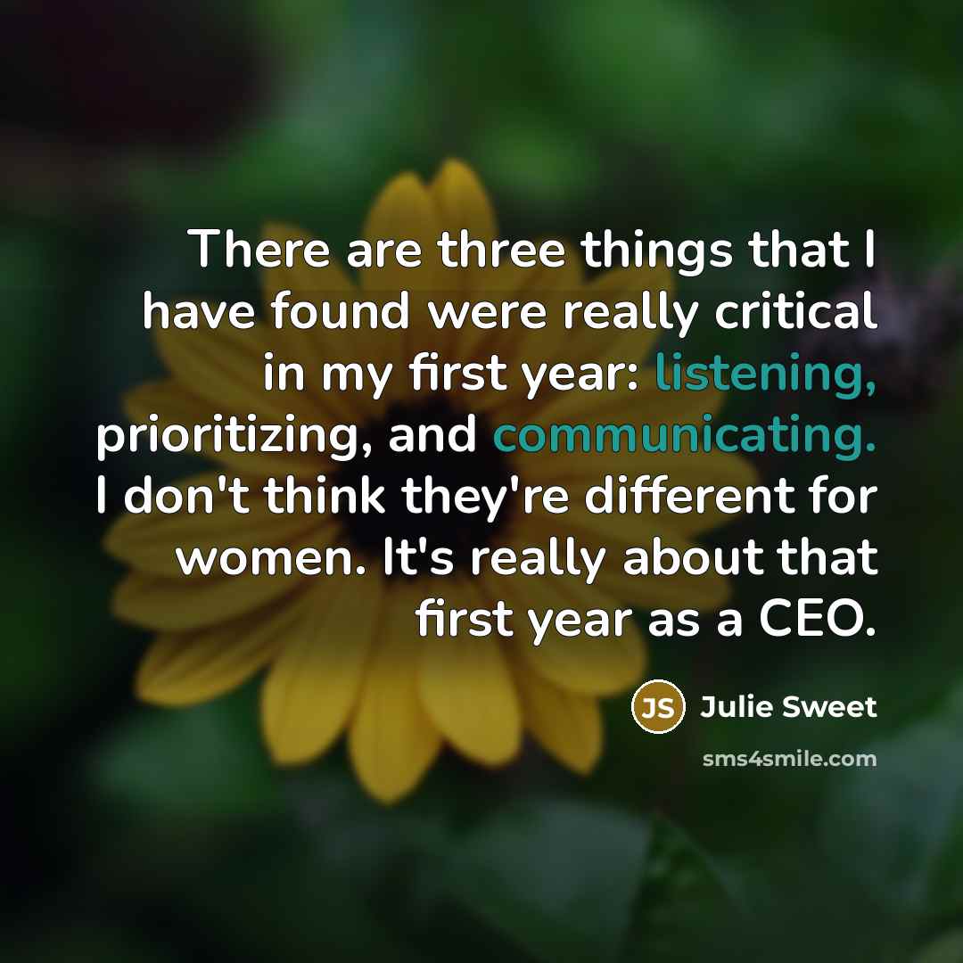 “There are three things that I have found were really critical in my first year: listening, prioritizing, and communicating. I don't think they're different for women. It's really about that first year as a CEO.” quote by Julie Sweet