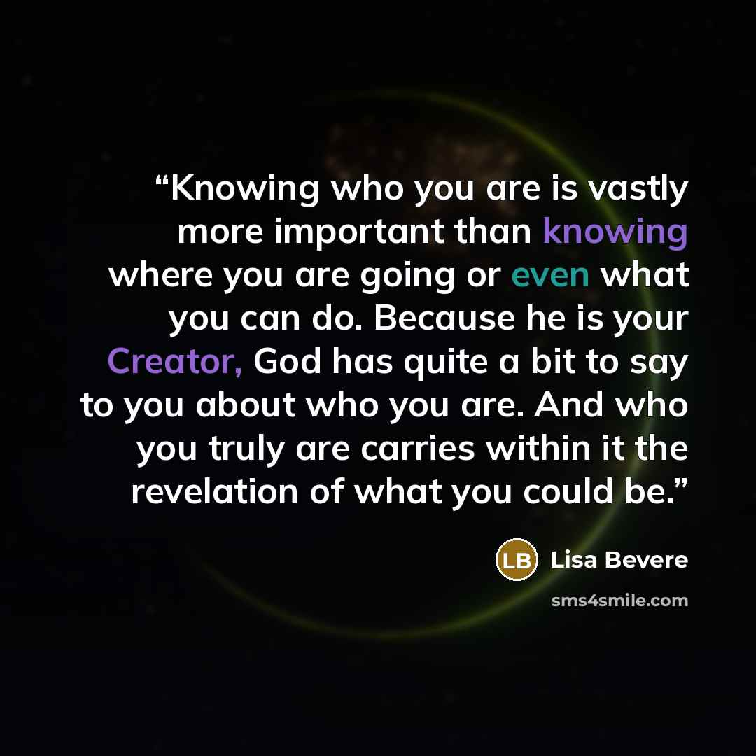 “Knowing who you are is vastly more important than knowing where you are going or even what you can do. Because he is your Creator, God has quite a bit to say to you about who you are. And who you truly are carries within it the revelation of what you could be.” quote by Lisa Bevere