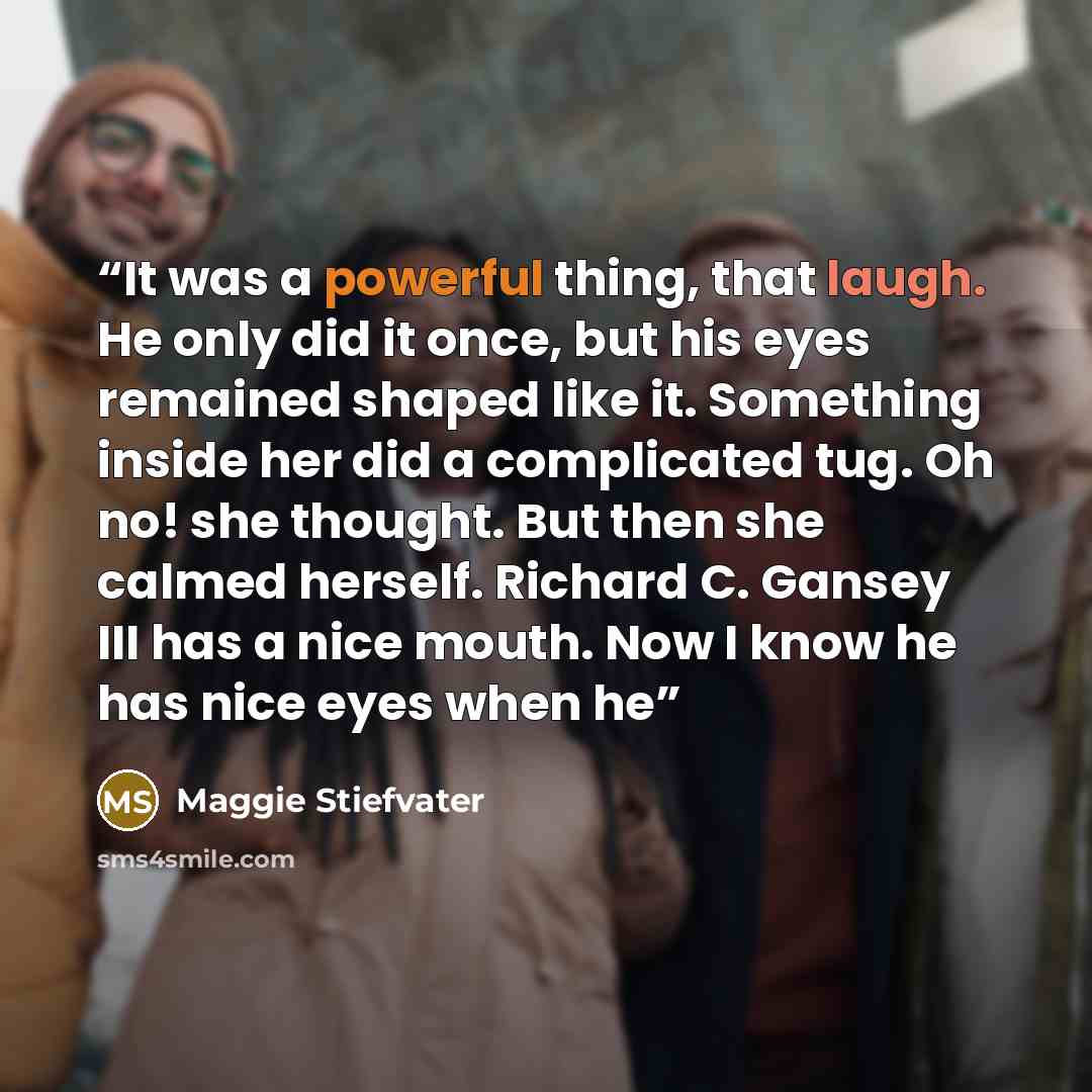 “It was a powerful thing, that laugh. He only did it once, but his eyes remained shaped like it. Something inside her did a complicated tug. Oh no! she thought. But then she calmed herself. Richard C. Gansey III has a nice mouth. Now I know he has nice eyes when he” quote by Maggie Stiefvater