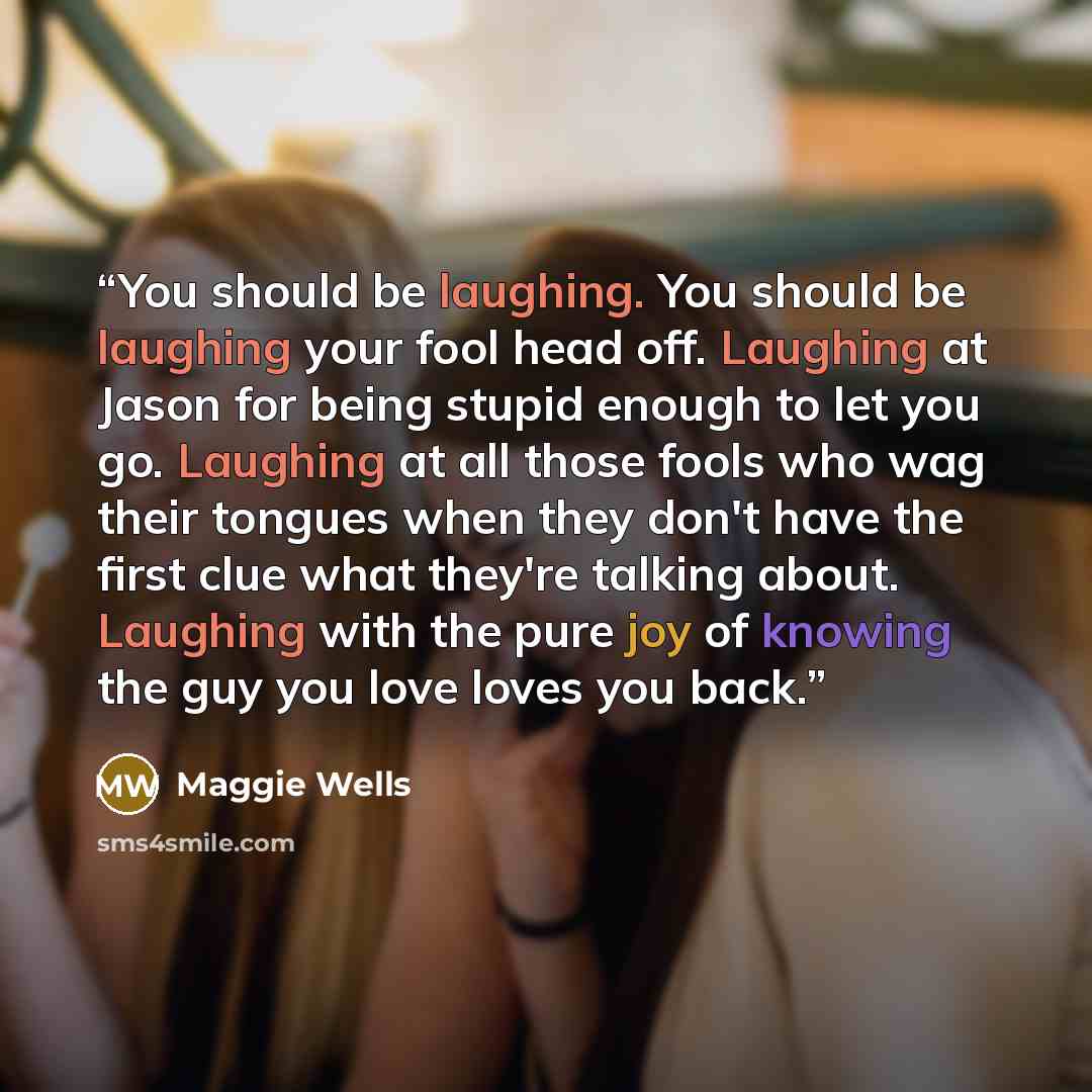 “You should be laughing. You should be laughing your fool head off. Laughing at Jason for being stupid enough to let you go. Laughing at all those fools who wag their tongues when they don't have the first clue what they're talking about. Laughing with the pure joy of knowing the guy you love loves…” quote by Maggie Wells