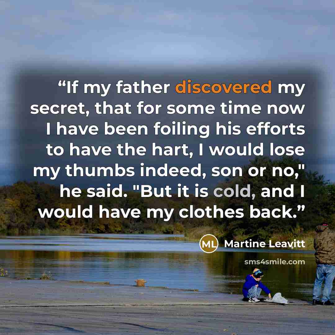 “If my father discovered my secret, that for some time now I have been foiling his efforts to have the hart, I would lose my thumbs indeed, son or no," he said. "But it is cold, and I would have my clothes back.” quote by Martine Leavitt