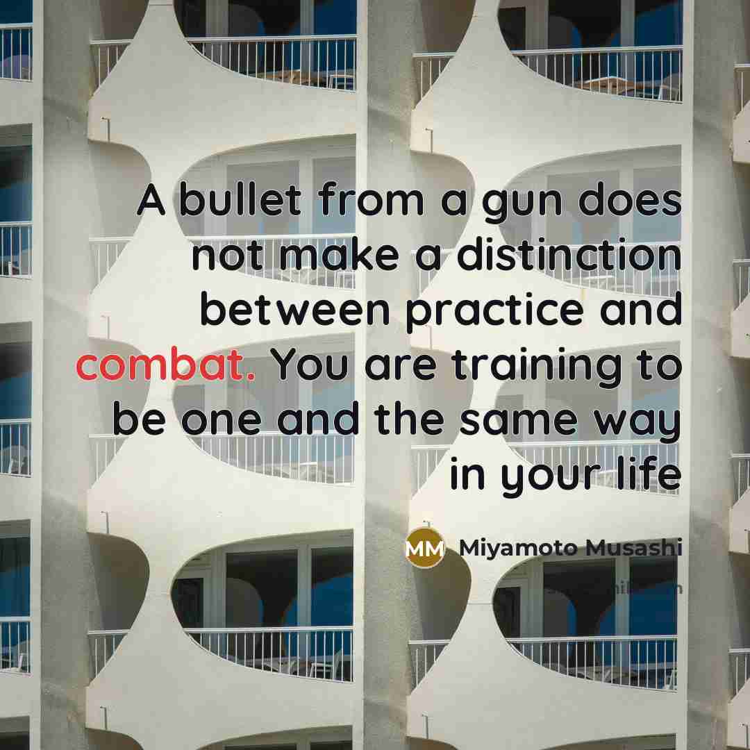“A bullet from a gun does not make a distinction between practice and combat. You are training to be one and the same way in your life” quote by Miyamoto Musashi