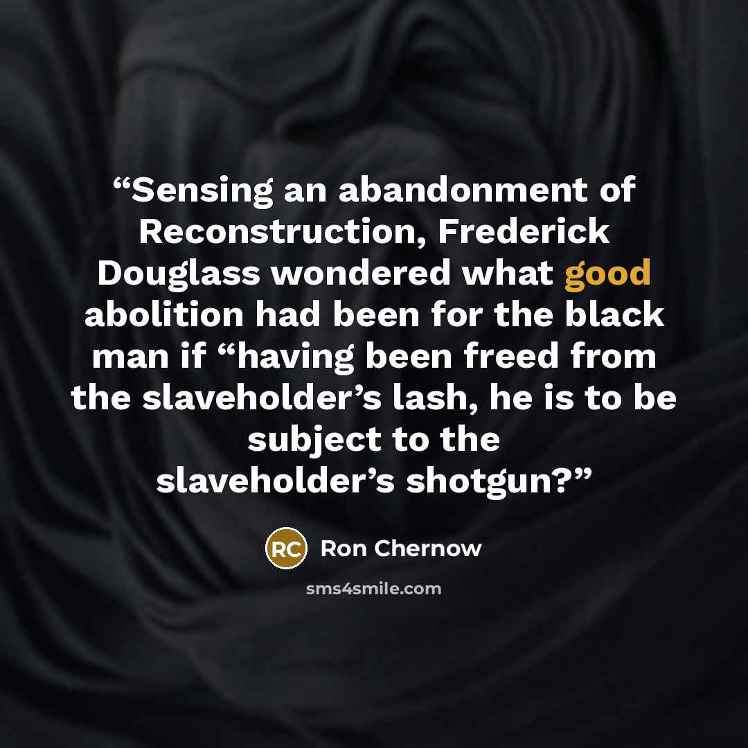“Sensing an abandonment of Reconstruction, Frederick Douglass wondered what good abolition had been for the black man if “having been freed from the slaveholder’s lash, he is to be subject to the slaveholder’s shotgun?” quote by Ron Chernow