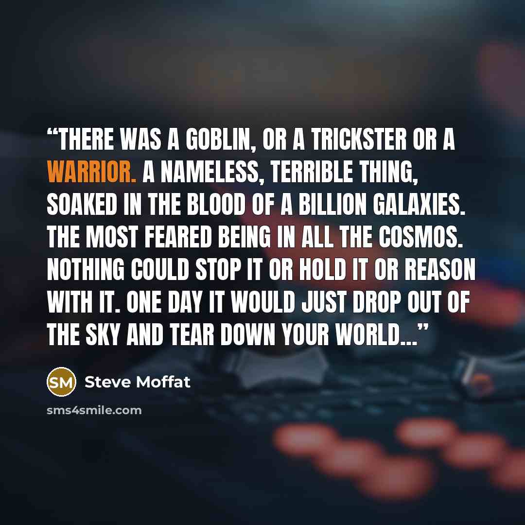 “There was a goblin, or a trickster or a warrior. A nameless, terrible thing, soaked in the blood of a billion galaxies. The most feared being in all the cosmos. Nothing could stop it or hold it or reason with it. One day it would just drop out of the sky and tear down your world...” quote by Steve Moffat