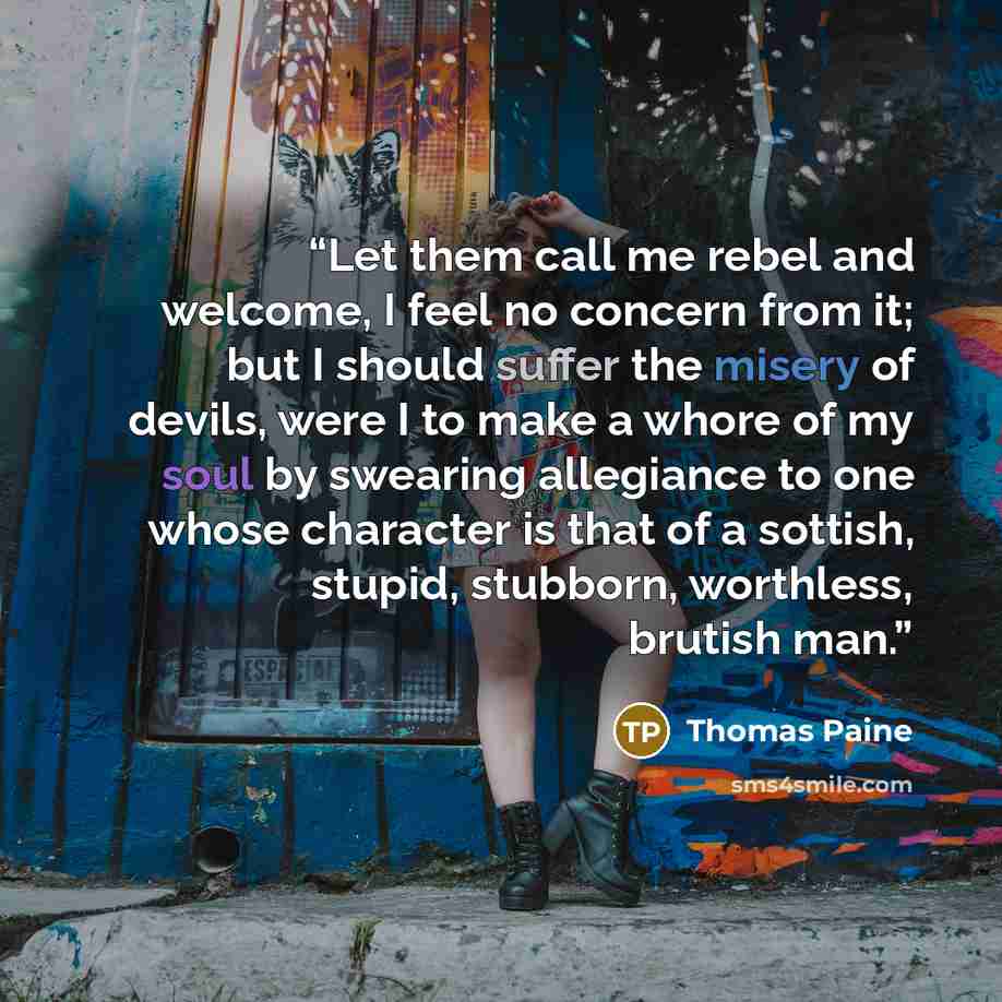 “Let them call me rebel and welcome, I feel no concern from it; but I should suffer the misery of devils, were I to make a whore of my soul by swearing allegiance to one whose character is that of a sottish, stupid, stubborn, worthless, brutish man.” quote by Thomas Paine