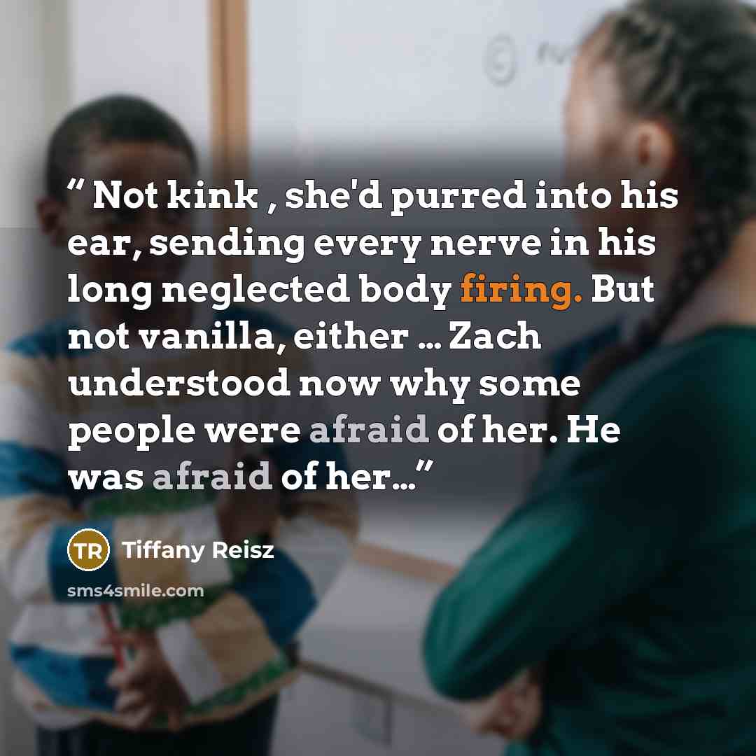 “Not kink , she'd purred into his ear, sending every nerve in his long neglected body firing. But not vanilla, either … Zach understood now why some people were afraid of her. He was afraid of her…” quote by Tiffany Reisz