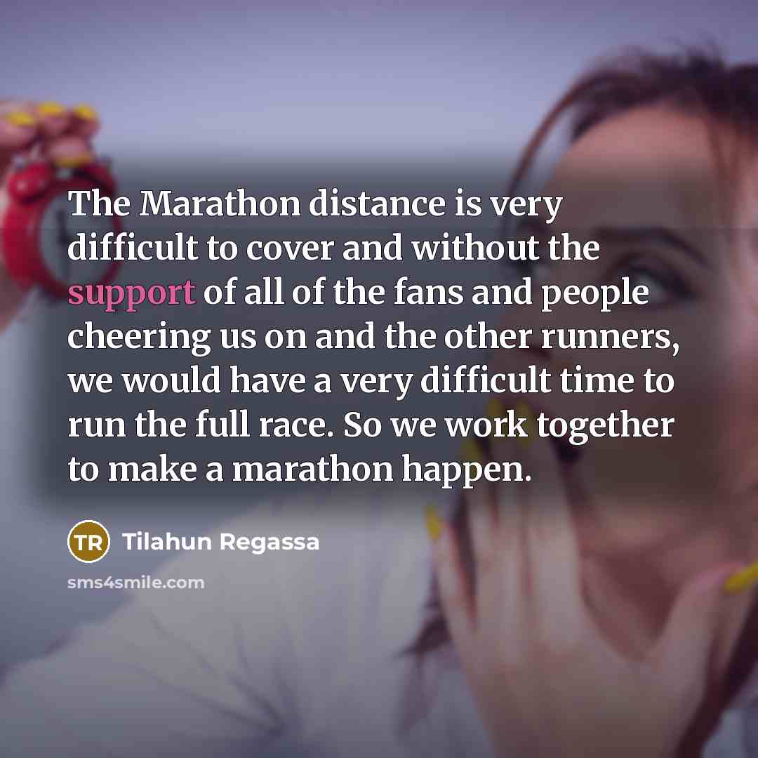 “The Marathon distance is very difficult to cover and without the support of all of the fans and people cheering us on and the other runners, we would have a very difficult time to run the full race. So we work together to make a marathon happen.” quote by Tilahun Regassa