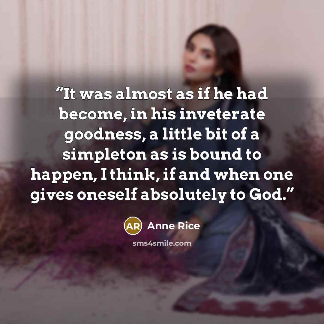 “It was almost as if he had become, in his inveterate goodness, a little bit of a simpleton as is bound to happen, I think, if and when one gives oneself absolutely to God.” quote by Anne Rice