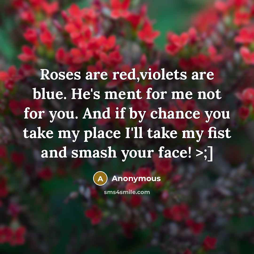 “Roses are red,violets are blue. He's ment for me not for you. And if by chance you take my place I'll take my fist and smash your face! >;]” quote by Anonymous