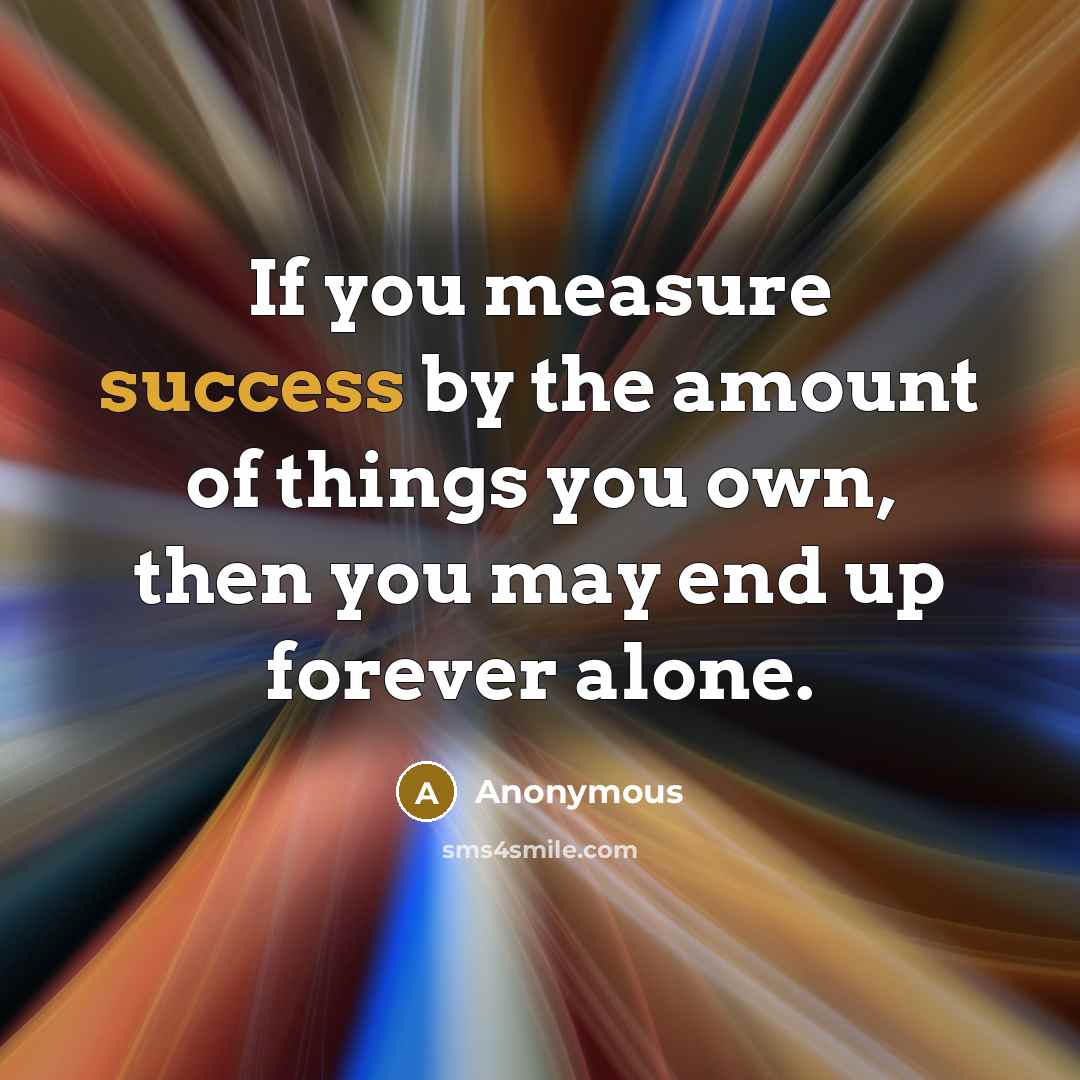 “If you measure success by the amount of things you own, then you may end up forever alone.” quote by Anonymous