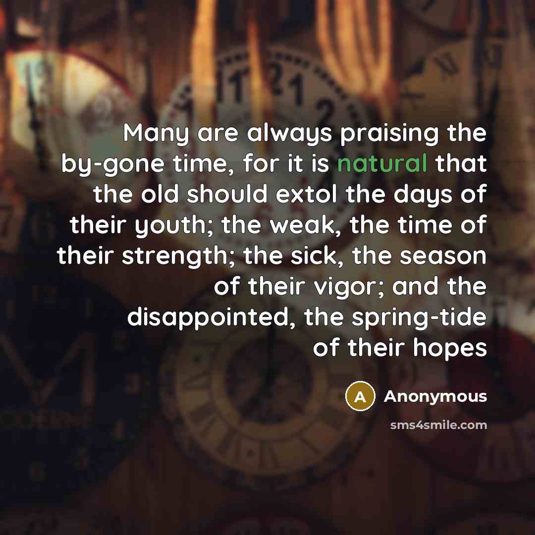 “Many are always praising the by-gone time, for it is natural that the old should extol the days of their youth; the weak, the time of their strength; the sick, the season of their vigor; and the disappointed, the spring-tide of their hopes” quote by Anonymous