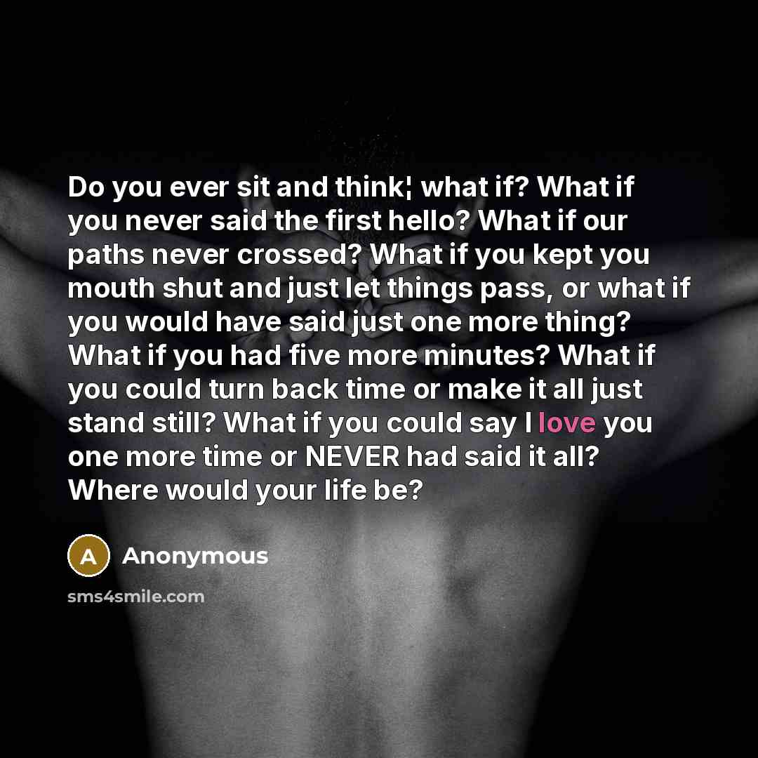 “Do you ever sit and think¦ what if? What if you never said the first hello? What if our paths never crossed? What if you kept you mouth shut and just let things pass, or what if you would have said just one more thing? What if you had five more minutes? What if you could turn back time or make it…” quote by Anonymous