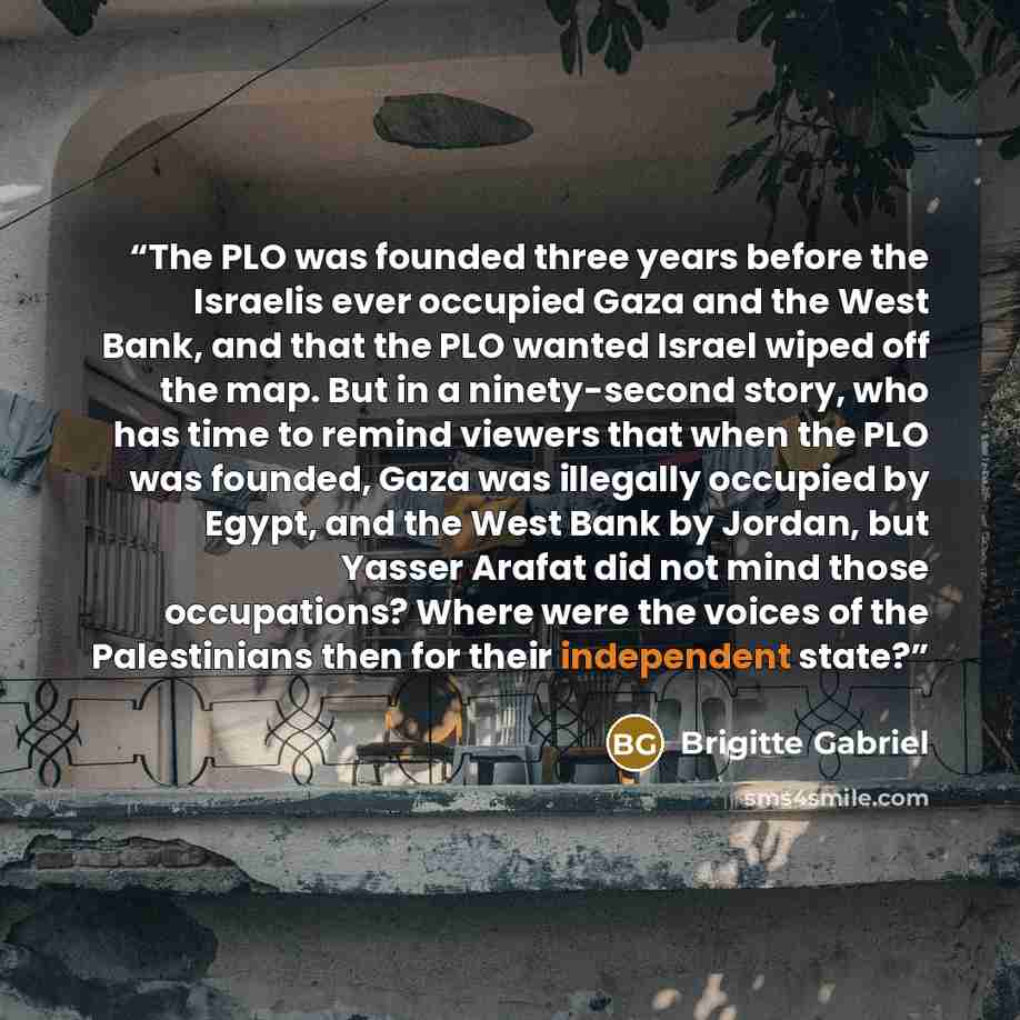 “The PLO was founded three years before the Israelis ever occupied Gaza and the West Bank, and that the PLO wanted Israel wiped off the map. But in a ninety-second story, who has time to remind viewers that when the PLO was founded, Gaza was illegally occupied by Egypt, and the West Bank by Jordan…” quote by Brigitte Gabriel
