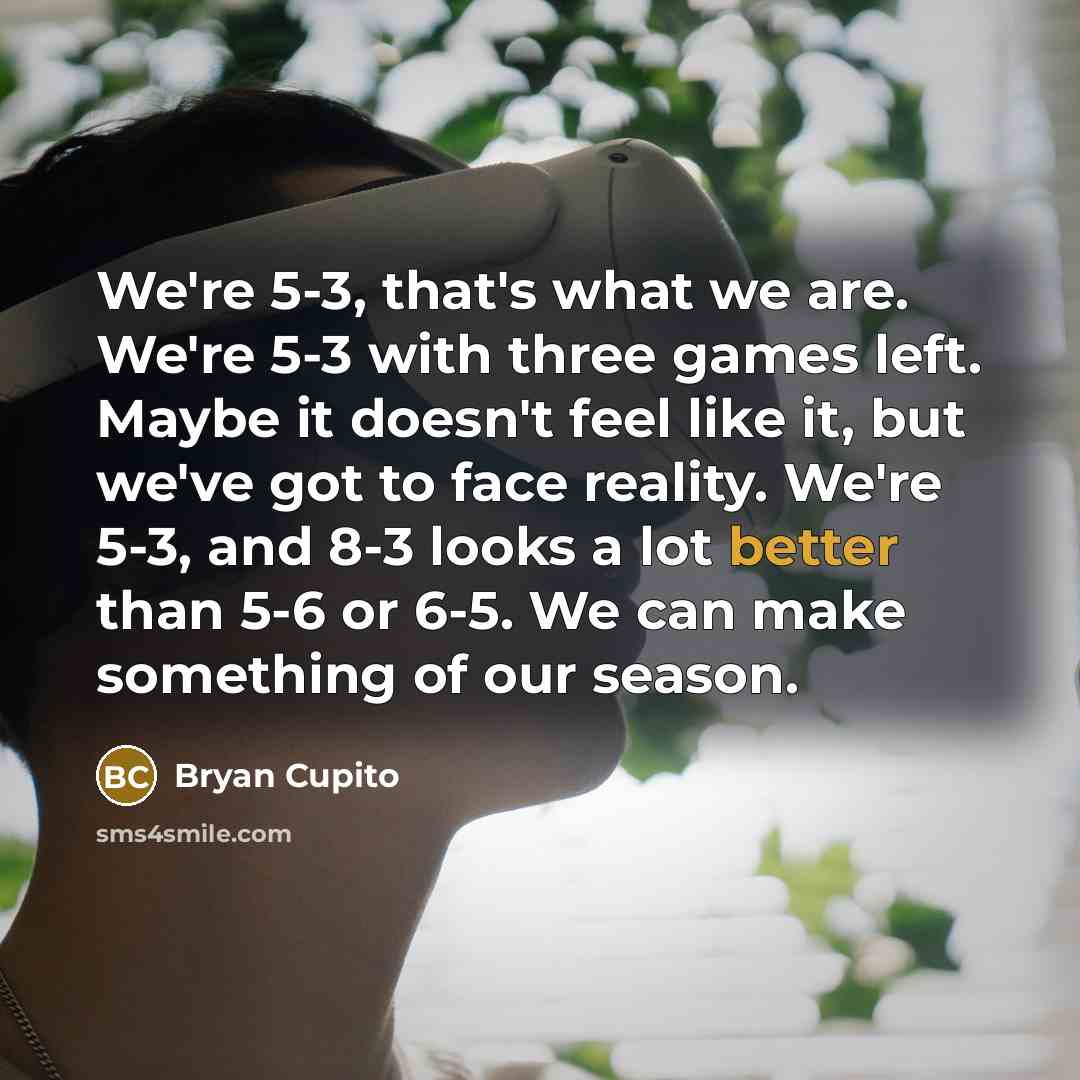 “We're 5-3, that's what we are. We're 5-3 with three games left. Maybe it doesn't feel like it, but we've got to face reality. We're 5-3, and 8-3 looks a lot better than 5-6 or 6-5. We can make something of our season.” quote by Bryan Cupito