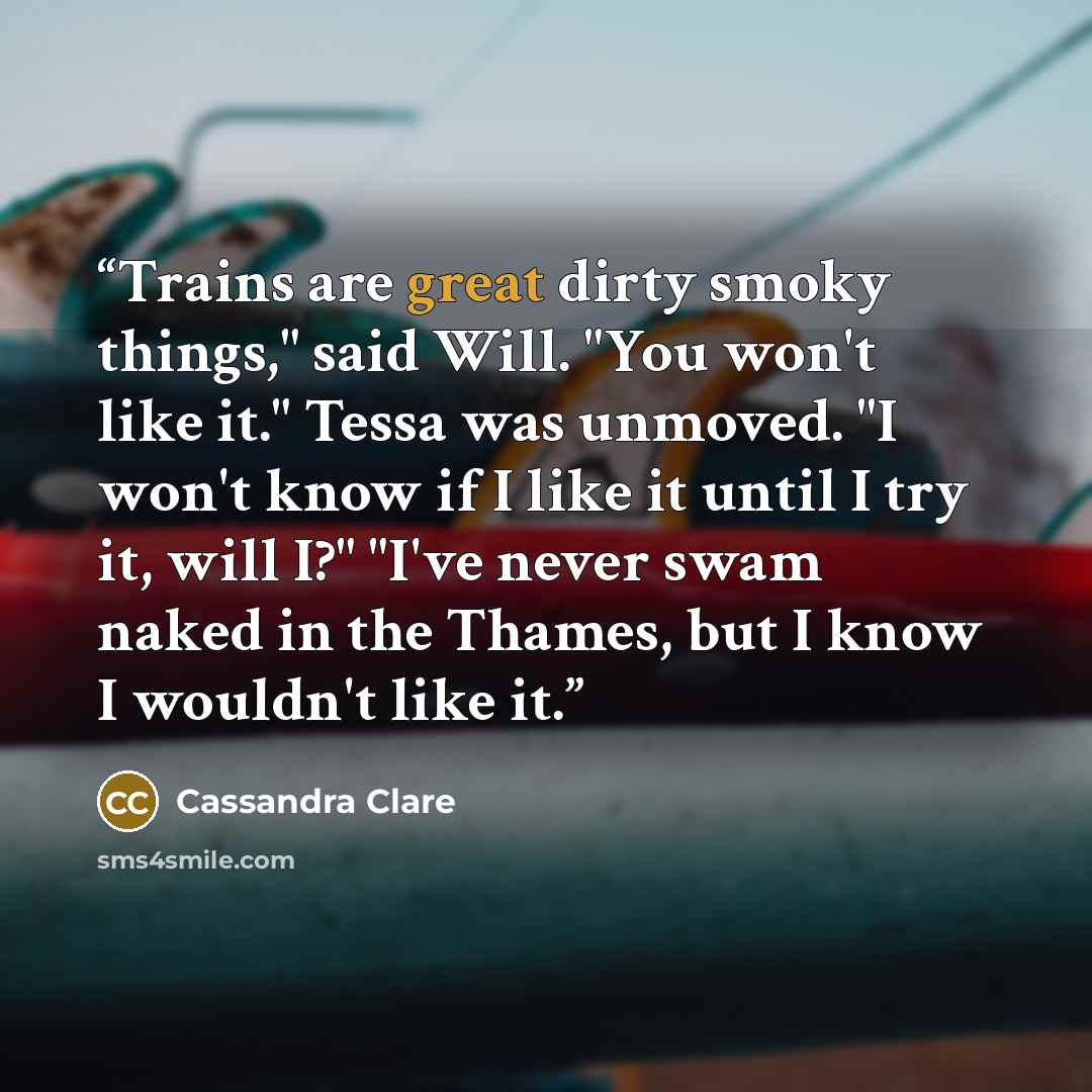 “Trains are great dirty smoky things," said Will. "You won't like it." Tessa was unmoved. "I won't know if I like it until I try it, will I?" "I've never swam naked in the Thames, but I know I wouldn't like it.” quote by Cassandra Clare