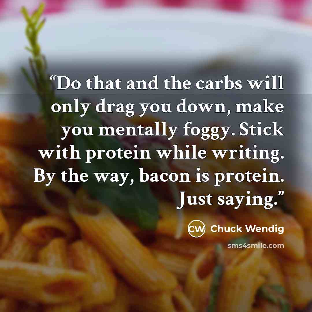 “Do that and the carbs will only drag you down, make you mentally foggy. Stick with protein while writing. By the way, bacon is protein. Just saying.” quote by Chuck Wendig