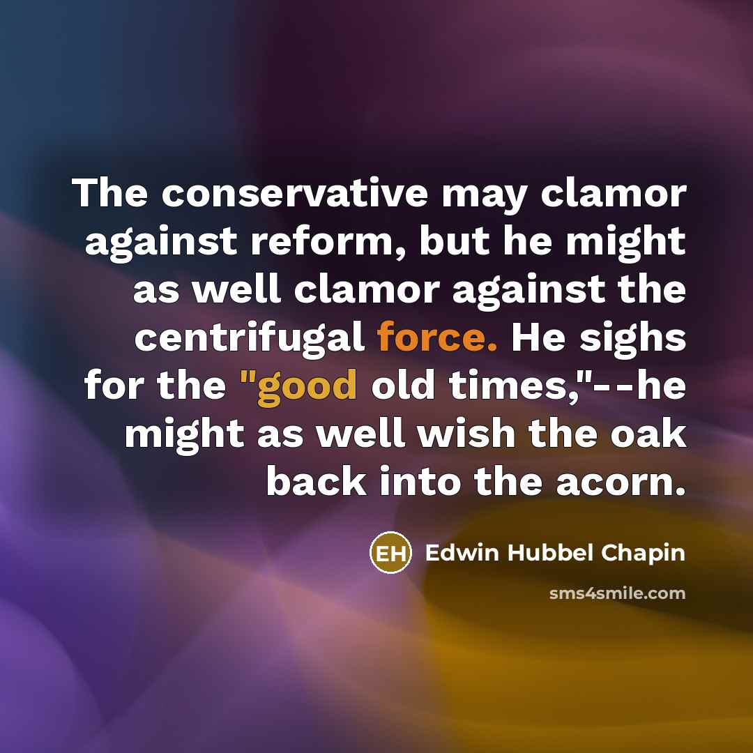 “The conservative may clamor against reform, but he might as well clamor against the centrifugal force. He sighs for the "good old times,"--he might as well wish the oak back into the acorn.” quote by Edwin Hubbel Chapin