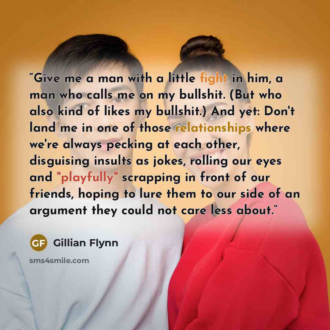 “Give me a man with a little fight in him, a man who calls me on my bullshit. (But who also kind of likes my bullshit.) And yet: Don't land me in one of those relationships where we're always pecking at each other, disguising insults as jokes, rolling our eyes and "playfully" scrapping in front of…” quote by Gillian Flynn