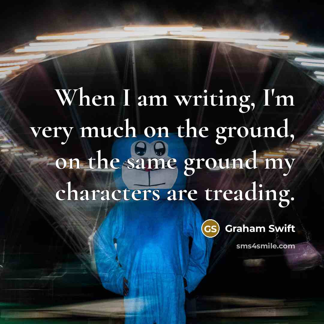 “When I am writing, I'm very much on the ground,…” quote by Graham Swift
