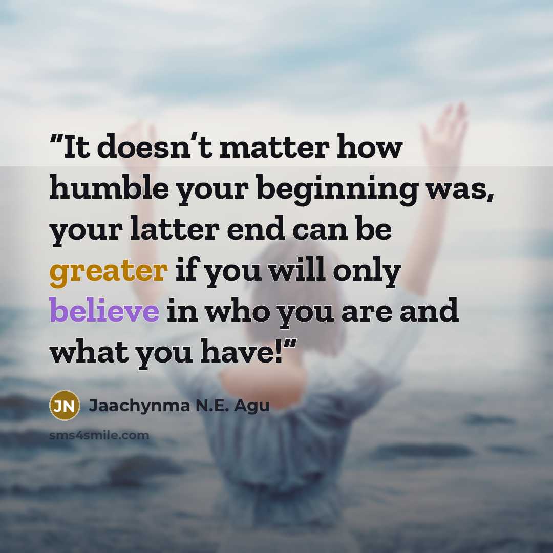 “It doesn’t matter how humble your beginning was, your latter end can be greater if you will only believe in who you are and what you have!” quote by Jaachynma N.E. Agu