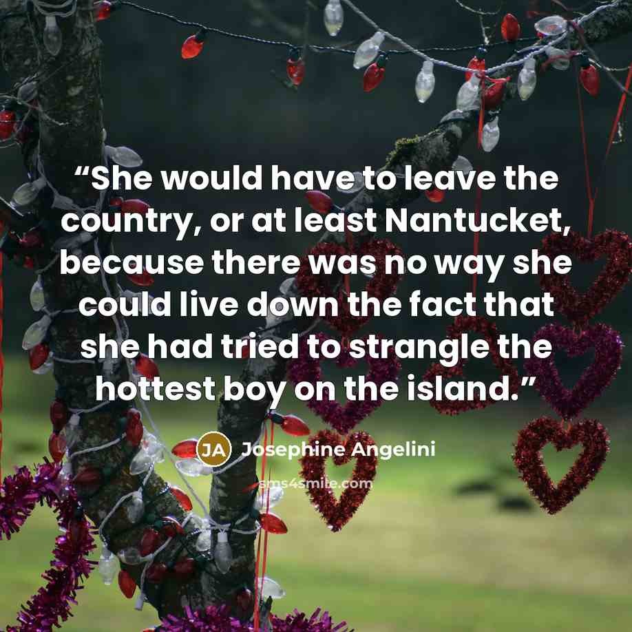 “She would have to leave the country, or at least Nantucket, because there was no way she could live down the fact that she had tried to strangle the hottest boy on the island.” quote by Josephine Angelini