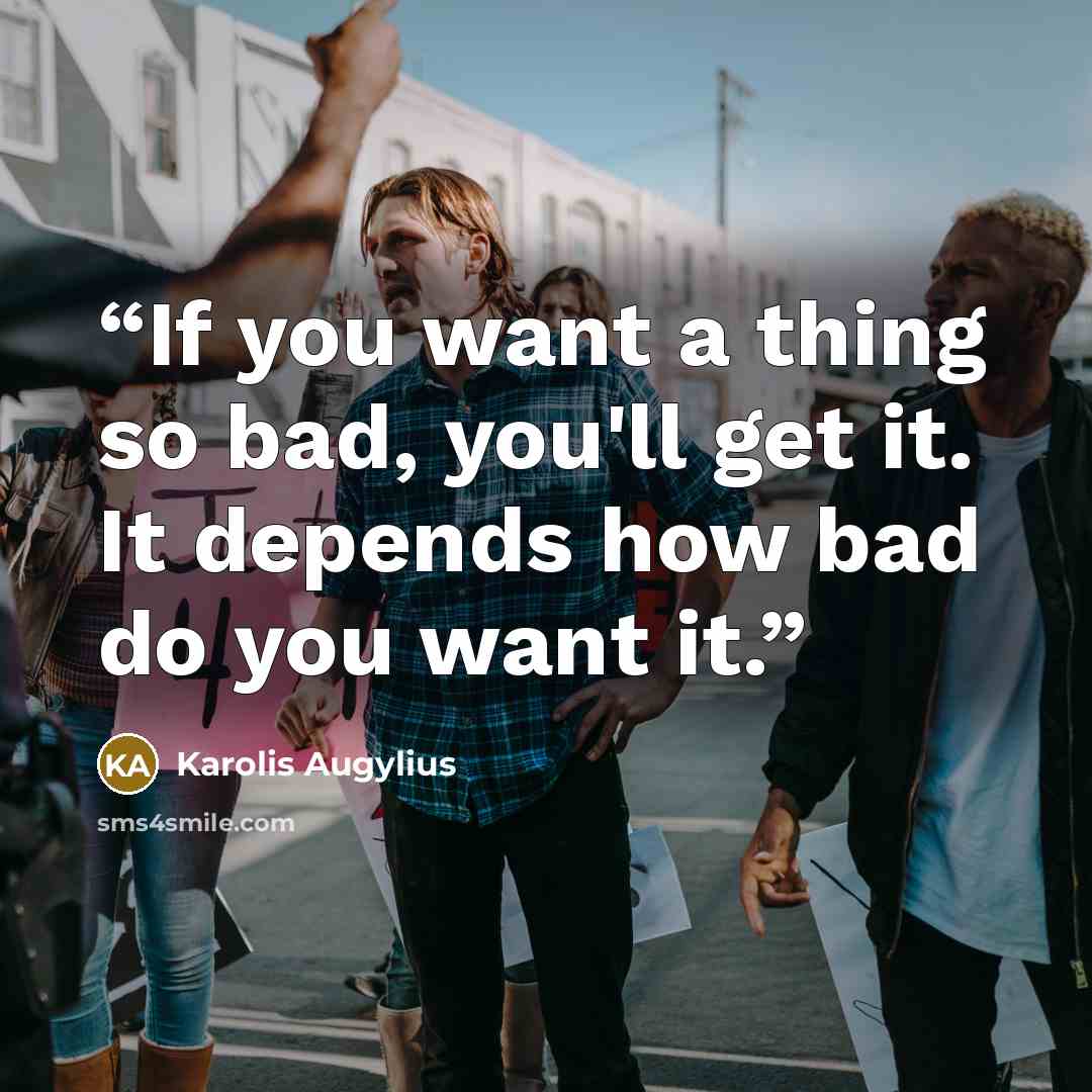 “If you want a thing so bad, you'll get it. It depends how bad do you want it.” quote by Karolis Augylius