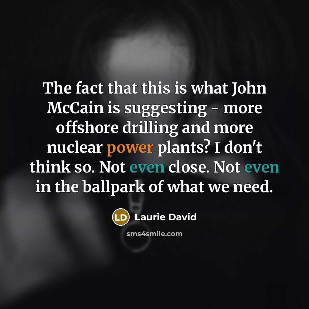 “The fact that this is what John McCain is suggesting - more offshore drilling and more nuclear power plants? I don't think so. Not even close. Not even in the ballpark of what we need.” quote by Laurie David
