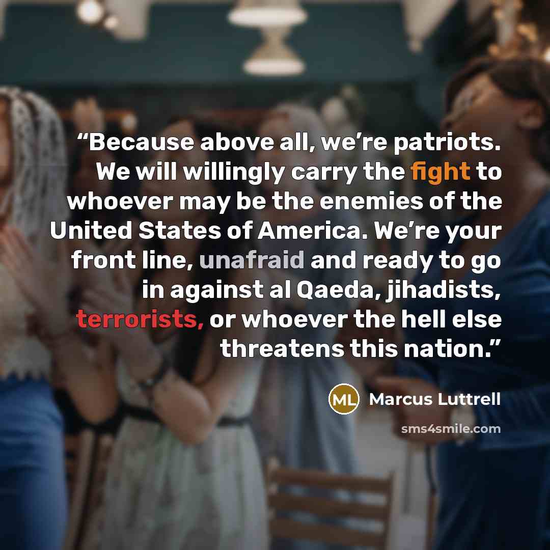 “Because above all, we’re patriots. We will willingly carry the fight to whoever may be the enemies of the United States of America. We’re your front line, unafraid and ready to go in against al Qaeda, jihadists, terrorists, or whoever the hell else threatens this nation.” quote by Marcus Luttrell