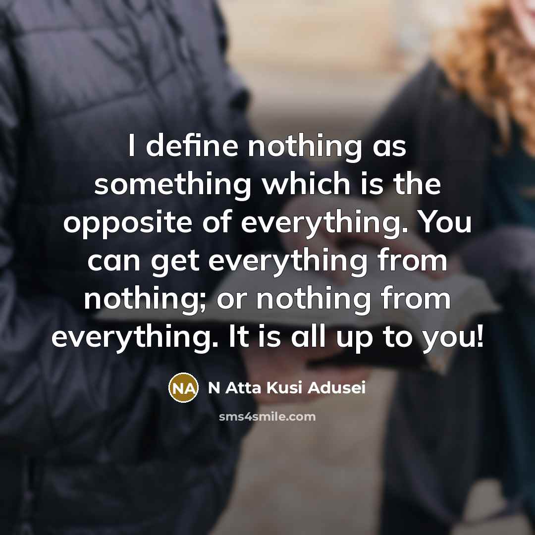“I define nothing as something which is the opposite of everything. You can get everything from nothing; or nothing from everything. It is all up to you!” quote by N Atta Kusi Adusei