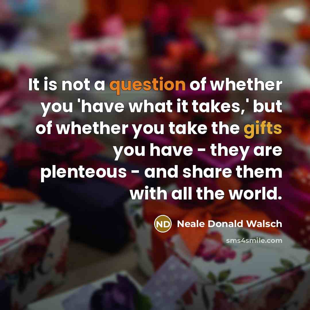 “It is not a question of whether you 'have what it takes,' but of whether you take the gifts you have - they are plenteous - and share them with all the world.” quote by Neale Donald Walsch