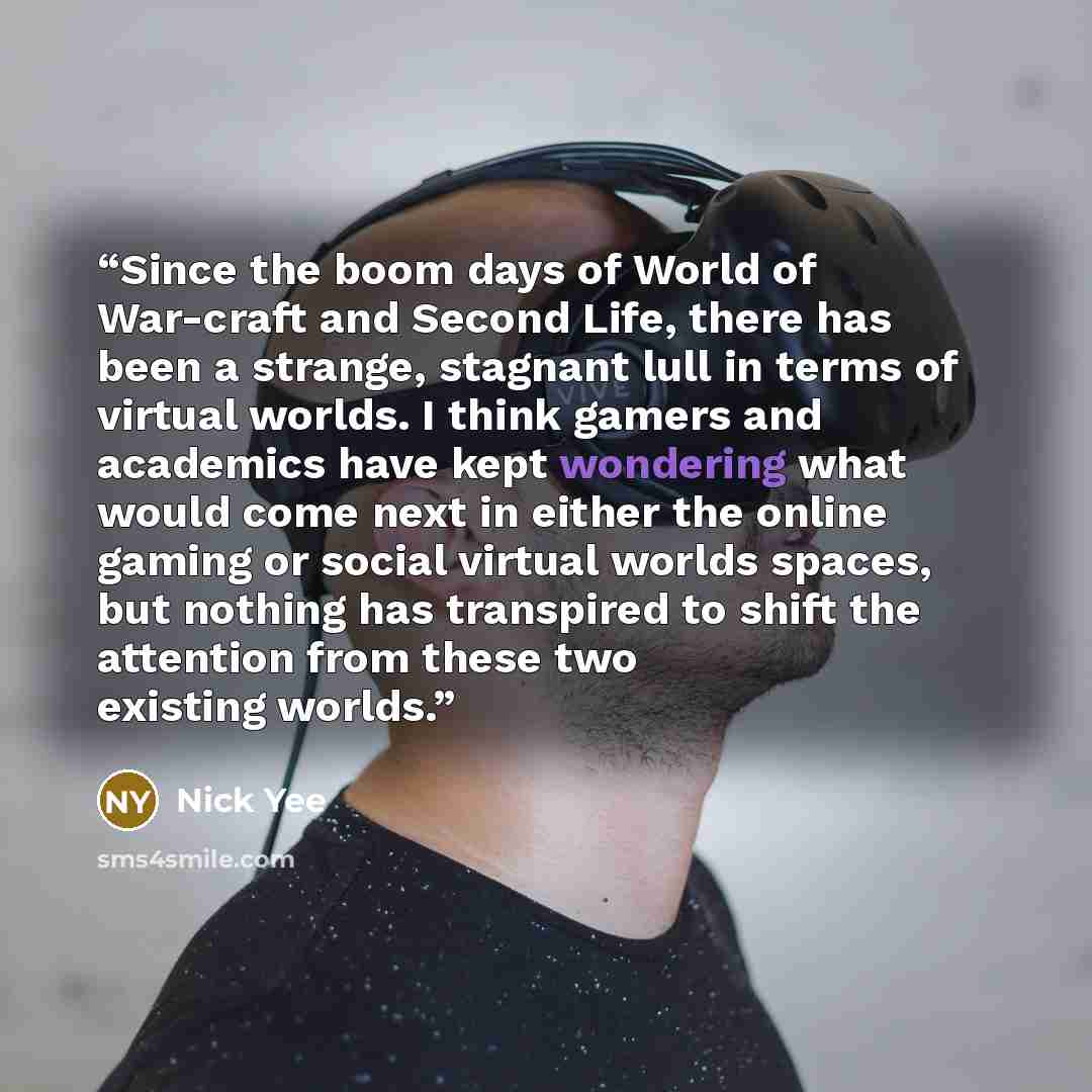 “Since the boom days of World of War-craft and Second Life, there has been a strange, stagnant lull in terms of virtual worlds. I think gamers and academics have kept wondering what would come next in either the online gaming or social virtual worlds spaces, but nothing has transpired to shift the…” quote by Nick Yee