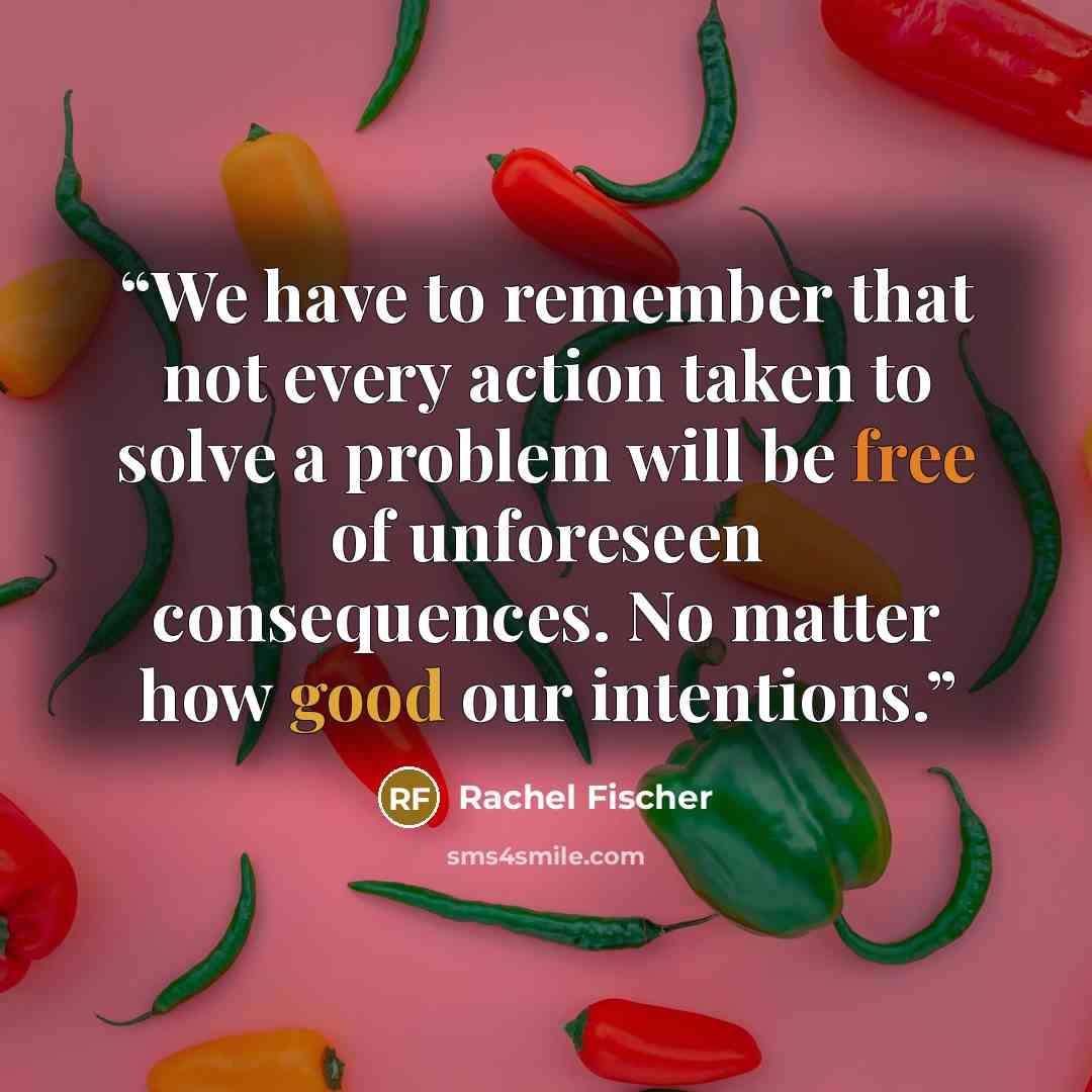 “We have to remember that not every action taken to solve a problem will be free of unforeseen consequences. No matter how good our intentions.” quote by Rachel Fischer