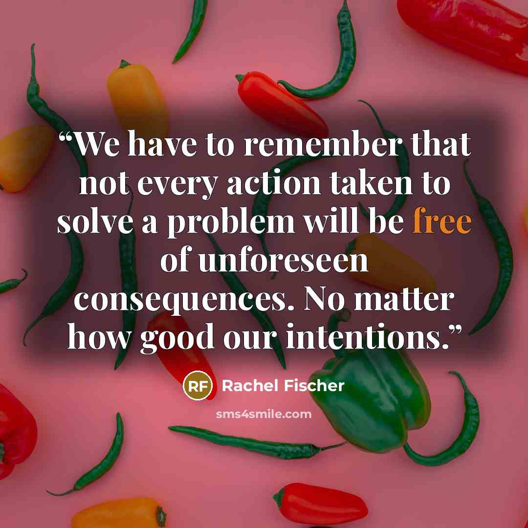 “We have to remember that not every action taken to solve a problem will be free of unforeseen consequences. No matter how good our intentions.” quote by Rachel Fischer