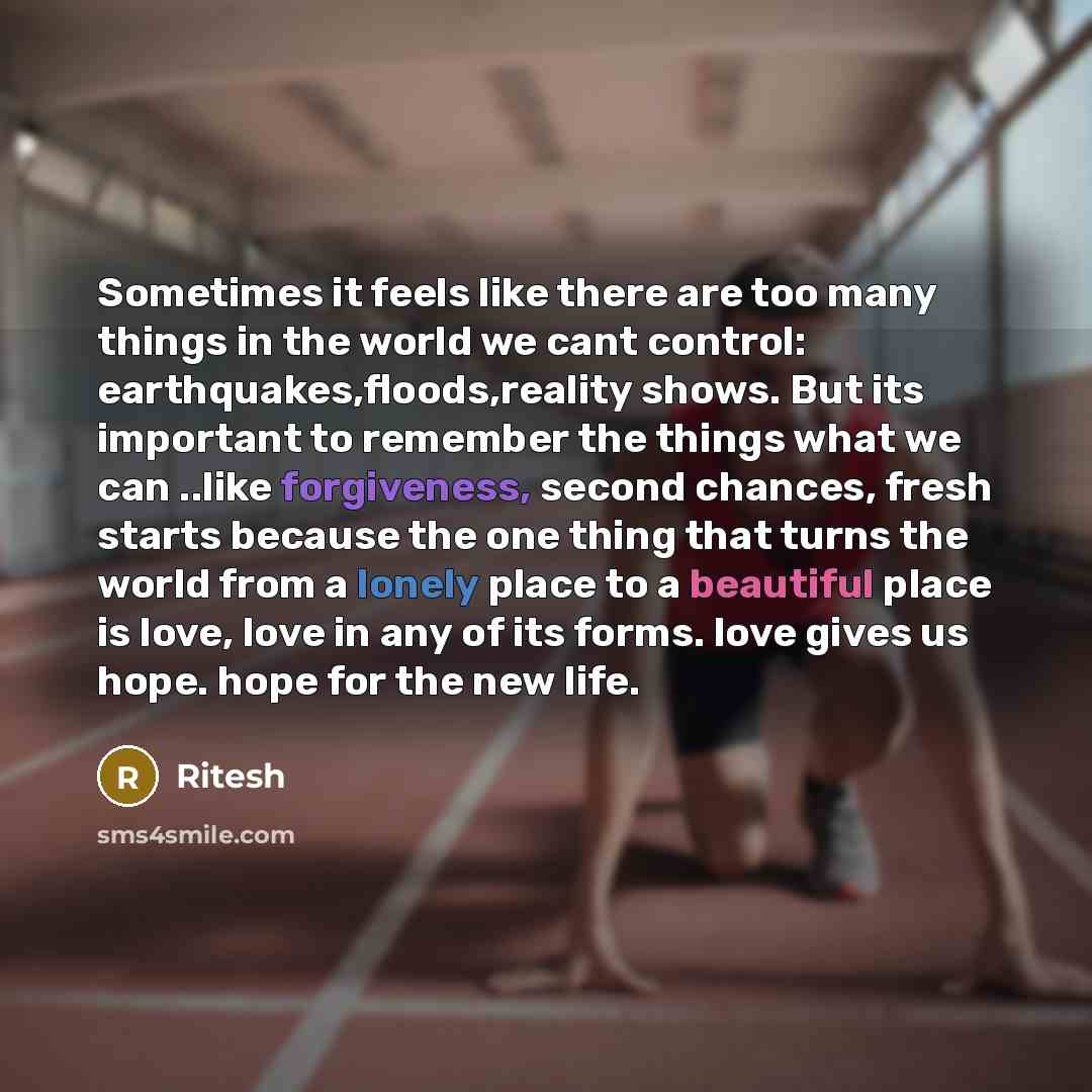 “Sometimes it feels like there are too many things in the world we cant control: earthquakes,floods,reality shows. But its important to remember the things what we can ..like forgiveness, second chances, fresh starts because the one thing that turns the world from a lonely place to a beautiful…” quote by Ritesh