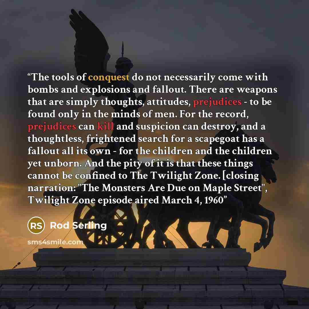 “The tools of conquest do not necessarily come with bombs and explosions and fallout. There are weapons that are simply thoughts, attitudes, prejudices - to be found only in the minds of men. For the record, prejudices can kill and suspicion can destroy, and a thoughtless, frightened search for a…” quote by Rod Serling