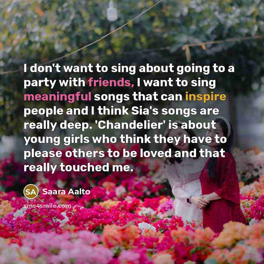 “I don't want to sing about going to a party with friends, I want to sing meaningful songs that can inspire people and I think Sia's songs are really deep. 'Chandelier' is about young girls who think they have to please others to be loved and that really touched me.” quote by Saara Aalto
