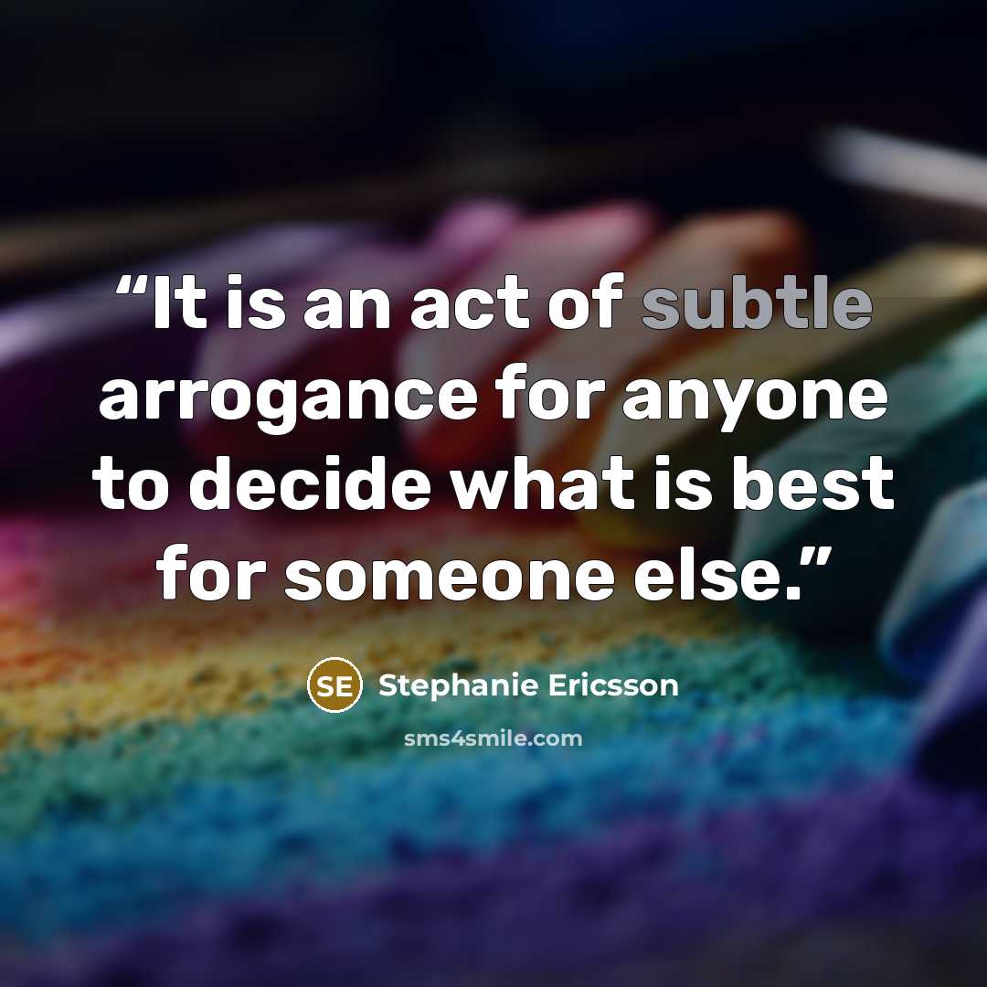 “It is an act of subtle arrogance for anyone to decide what is best for someone else.” quote by Stephanie Ericsson