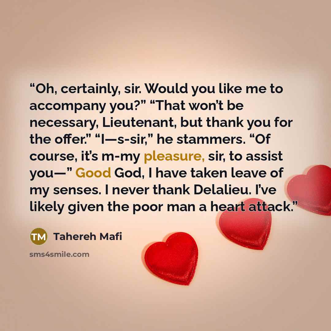 “Oh, certainly, sir. Would you like me to accompany you?” “That won’t be necessary, Lieutenant, but thank you for the offer.” “I—s-sir,” he stammers. “Of course, it’s m-my pleasure, sir, to assist you—” Good God, I have taken leave of my senses. I never thank Delalieu. I’ve likely given the poor…” quote by tahereh mafi