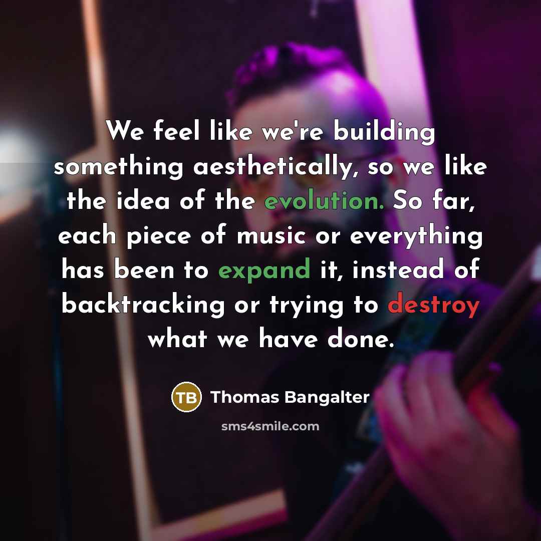 “We feel like we're building something aesthetically, so we like the idea of the evolution. So far, each piece of music or everything has been to expand it, instead of backtracking or trying to destroy what we have done.” quote by Thomas Bangalter