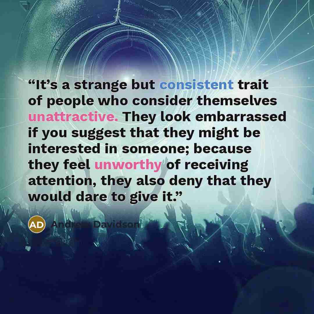“It’s a strange but consistent trait of people who consider themselves unattractive. They look embarrassed if you suggest that they might be interested in someone; because they feel unworthy of receiving attention, they also deny that they would dare to give it.” quote by Andrew Davidson