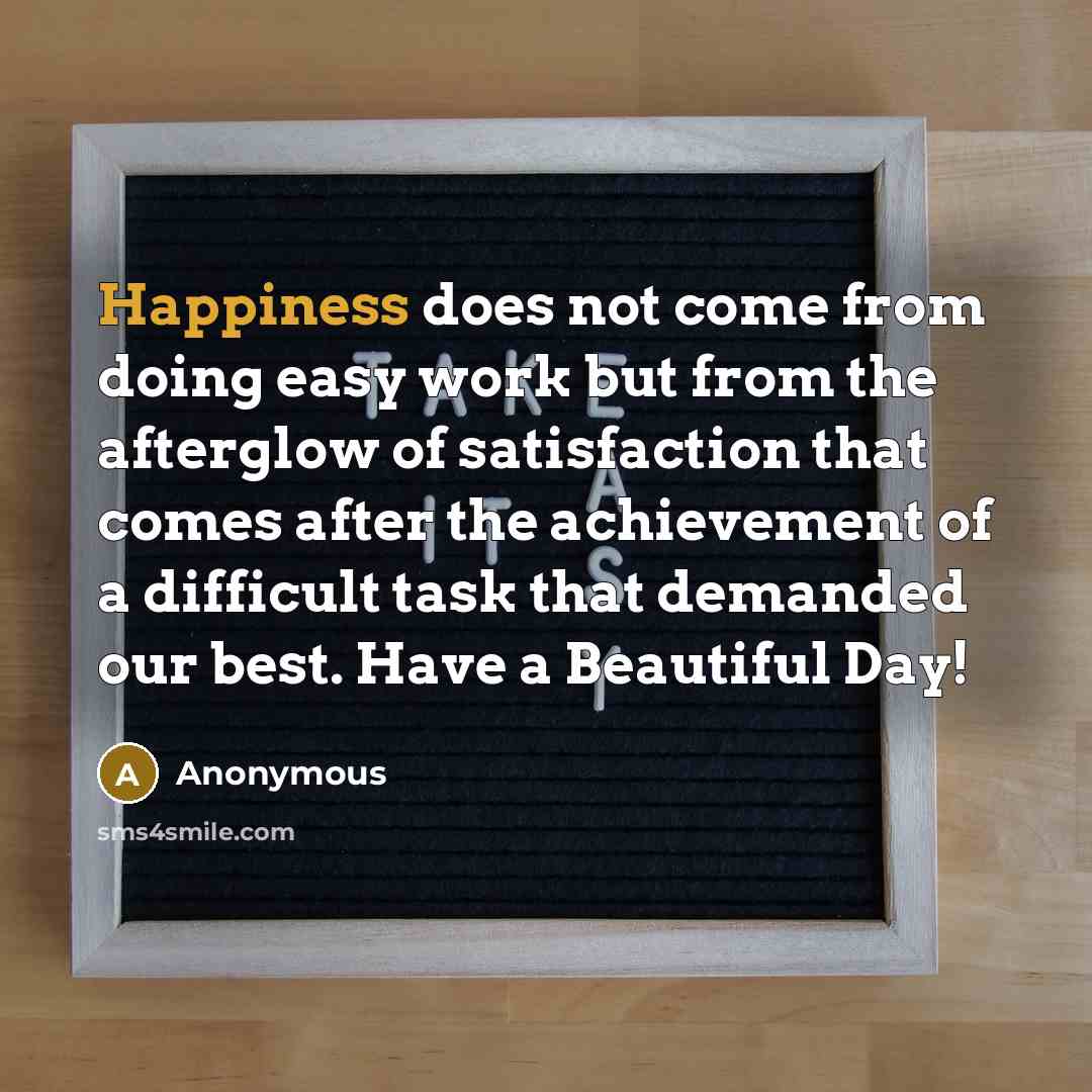 “Happiness does not come from doing easy work but from the afterglow of satisfaction that comes after the achievement of a difficult task that demanded our best. Have a Beautiful Day!” quote by Anonymous