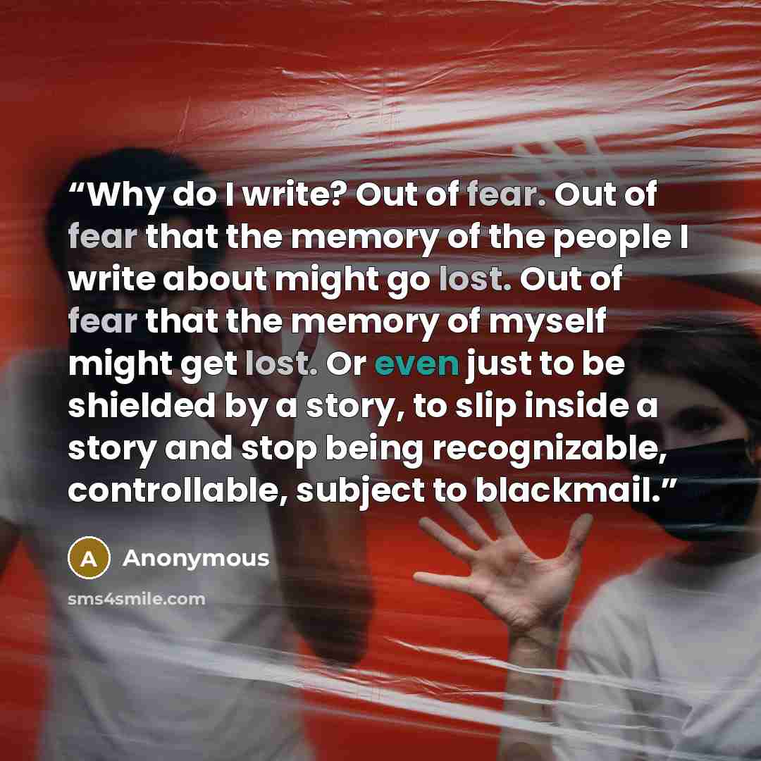 “Why do I write? Out of fear. Out of fear that the memory of the people I write about might go lost. Out of fear that the memory of myself might get lost. Or even just to be shielded by a story, to slip inside a story and stop being recognizable, controllable, subject to blackmail.” quote by Anonymous